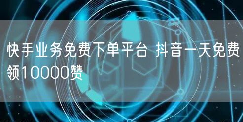 快手业务免费下单平台 抖音一天免费领10000赞