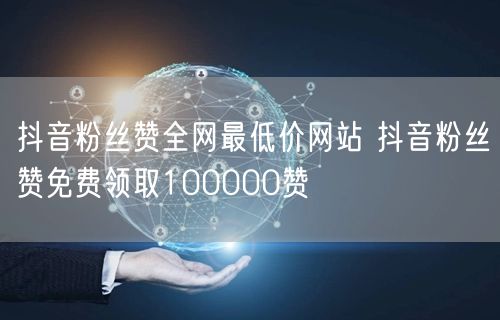 抖音粉丝赞全网最低价网站 抖音粉丝赞免费领取100000赞