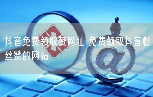 抖音免费领取赞网址 免费领取抖音粉丝赞的网站