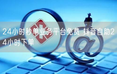 24小时秒单业务平台免费 抖音自助24小时下单