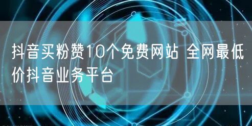 抖音买粉赞10个免费网站 全网最低价抖音业务平台