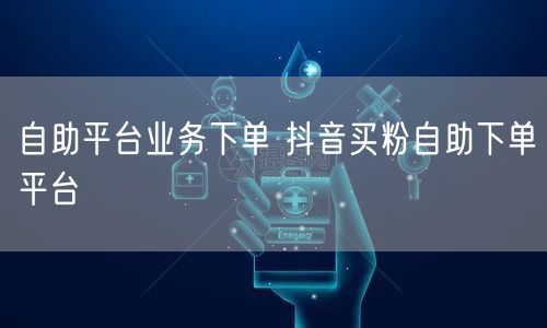 自助平台业务下单 抖音买粉自助下单平台