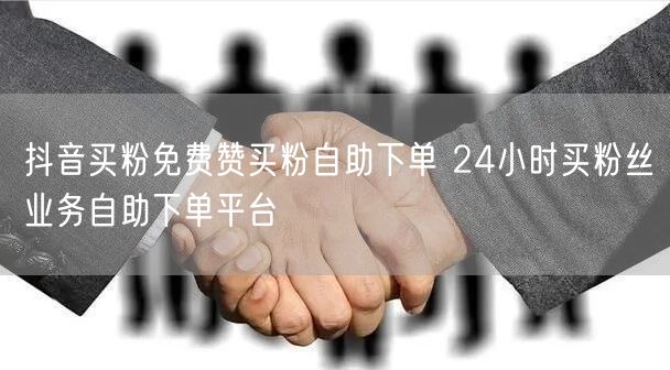 抖音买粉免费赞买粉自助下单 24小时买粉丝业务自助下单平台