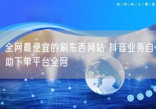 全网最便宜的刷东西网站 抖音业务自助下单平台全网