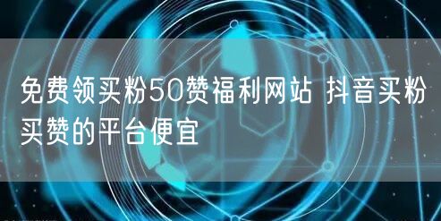 免费领买粉50赞福利网站 抖音买粉买赞的平台便宜