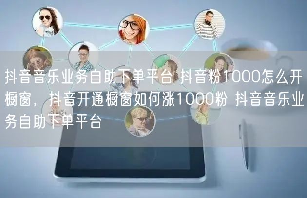 抖音音乐业务自助下单平台 抖音粉1000怎么开橱窗，抖音开通橱窗如何涨1000粉 抖音音乐业务自助下单平台