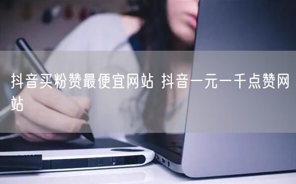 抖音买粉赞最便宜网站 抖音一元一千点赞网站