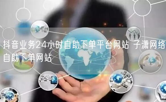 抖音业务24小时自助下单平台网站 子潇网络自助下单网站