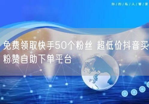 免费领取快手50个粉丝 超低价抖音买粉赞自助下单平台