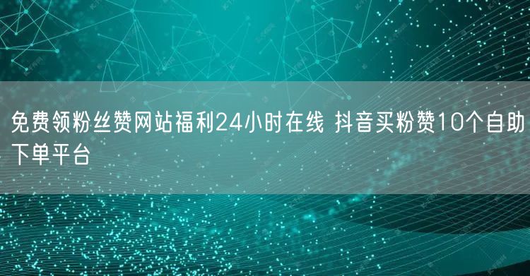 免费领粉丝赞网站福利24小时在线 抖音买粉赞10个自助下单平台