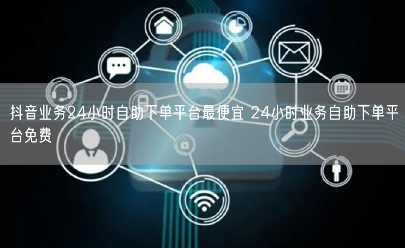 抖音业务24小时自助下单平台最便宜 24小时业务自助下单平台免费