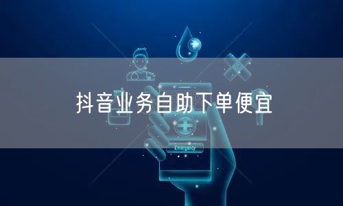 抖音业务自助下单便宜