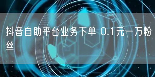 抖音自助平台业务下单 0.1元一万粉丝
