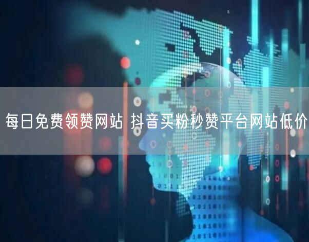 每日免费领赞网站 抖音买粉秒赞平台网站低价