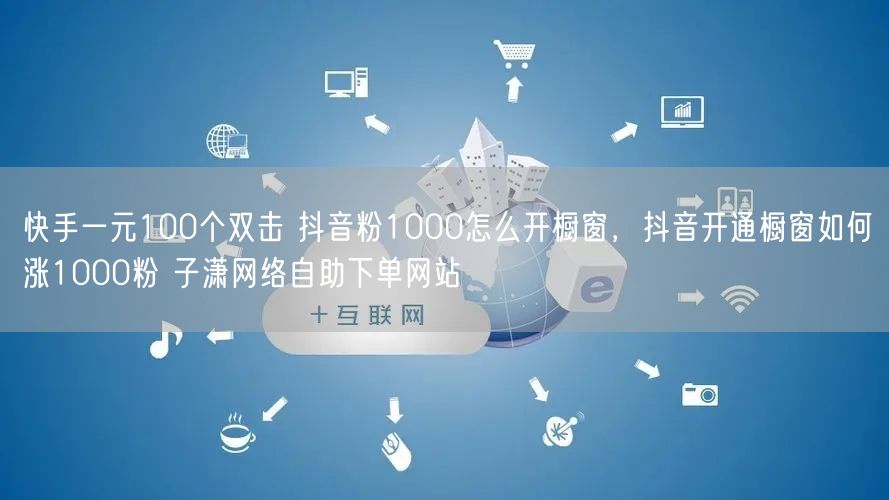 快手一元100个双击 抖音粉1000怎么开橱窗，抖音开通橱窗如何涨1000粉 子潇网络自助下单网站
