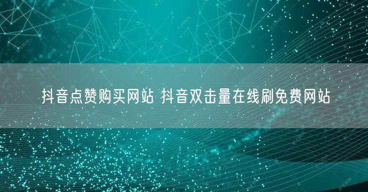抖音点赞购买网站 抖音双击量在线刷免费网站