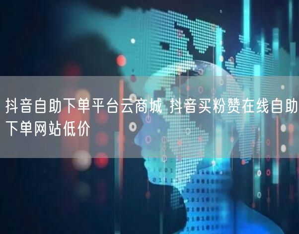 抖音自助下单平台云商城 抖音买粉赞在线自助下单网站低价