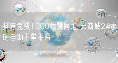 抖音免费1000领赞网址 云商城24小时自助下单平台