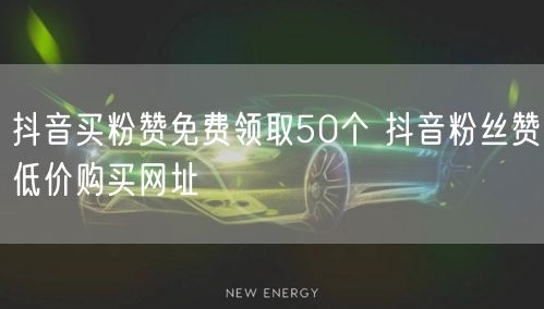 抖音买粉赞免费领取50个 抖音粉丝赞低价购买网址