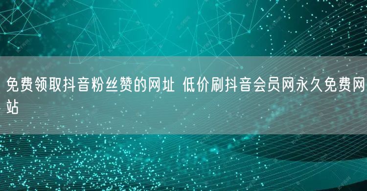免费领取抖音粉丝赞的网址 低价刷抖音会员网永久免费网站