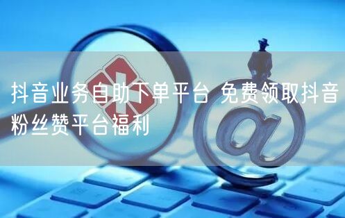 抖音业务自助下单平台 免费领取抖音粉丝赞平台福利