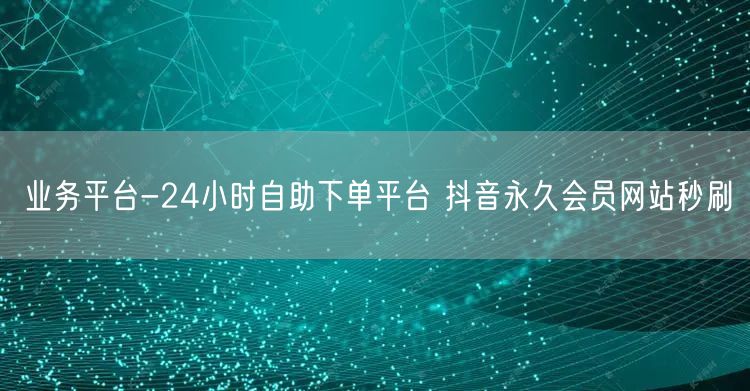 业务平台-24小时自助下单平台 抖音永久会员网站秒刷
