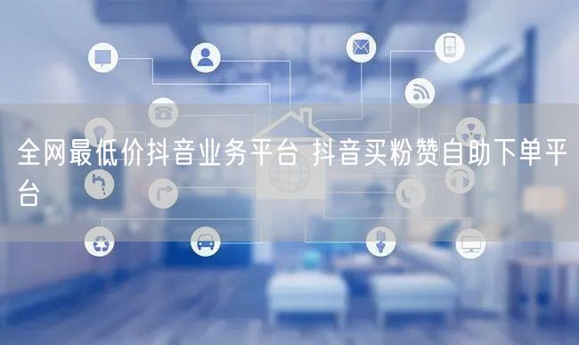 全网最低价抖音业务平台 抖音买粉赞自助下单平台