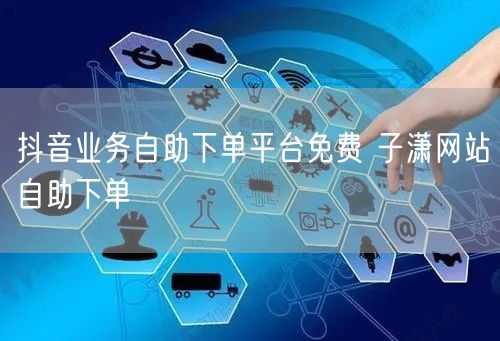 抖音业务自助下单平台免费 子潇网站自助下单