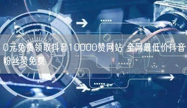 0元免费领取抖音10000赞网站 全网最低价抖音粉丝赞免费