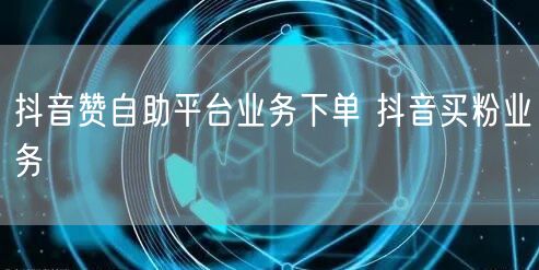 抖音赞自助平台业务下单 抖音买粉业务