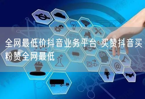 全网最低价抖音业务平台 买赞抖音买粉赞全网最低
