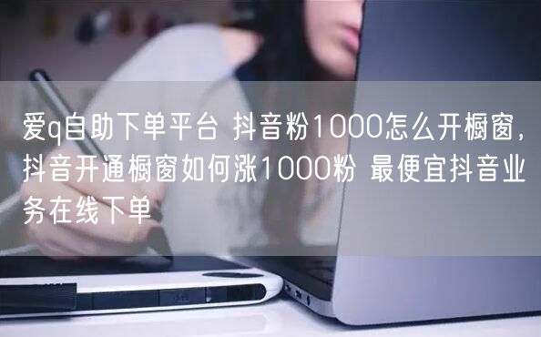 爱q自助下单平台 抖音粉1000怎么开橱窗，抖音开通橱窗如何涨1000粉 最便宜抖音业务在线下单
