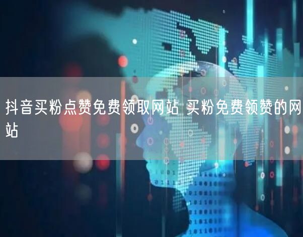抖音买粉点赞免费领取网站 买粉免费领赞的网站