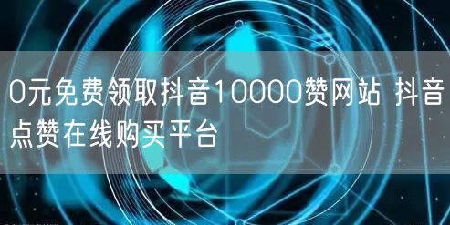 0元免费领取抖音10000赞网站 抖音点赞在线购买平台
