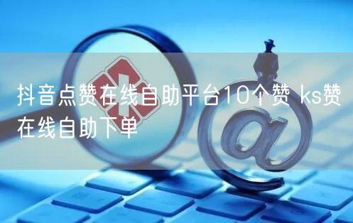 抖音点赞在线自助平台10个赞 ks赞在线自助下单