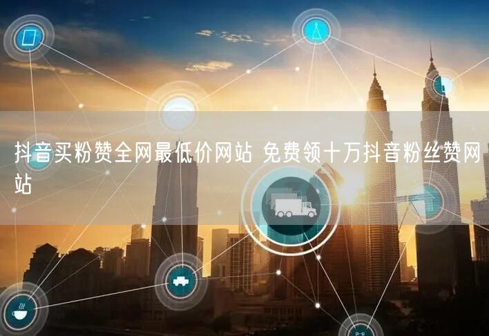 抖音买粉赞全网最低价网站 免费领十万抖音粉丝赞网站