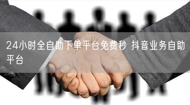 24小时全自助下单平台免费秒 抖音业务自助平台
