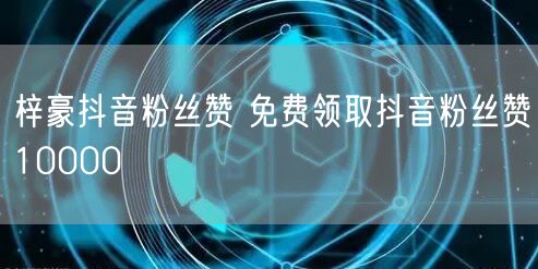 梓豪抖音粉丝赞 免费领取抖音粉丝赞10000