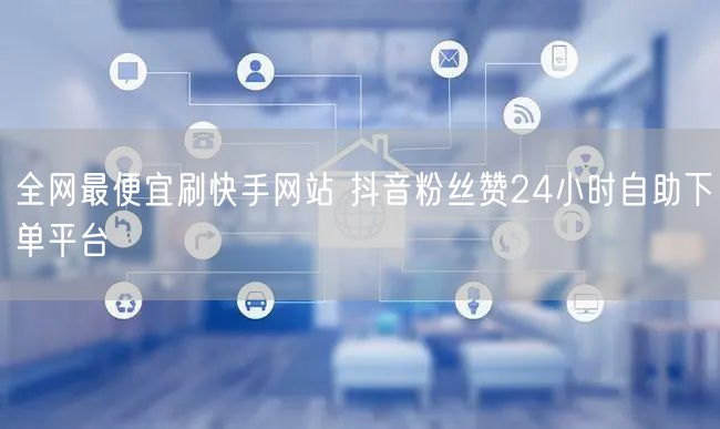全网最便宜刷快手网站 抖音粉丝赞24小时自助下单平台