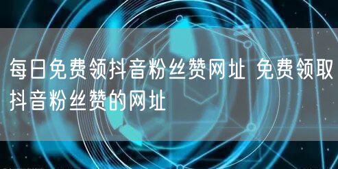 每日免费领抖音粉丝赞网址 免费领取抖音粉丝赞的网址