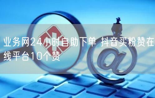 业务网24小时自助下单 抖音买粉赞在线平台10个赞