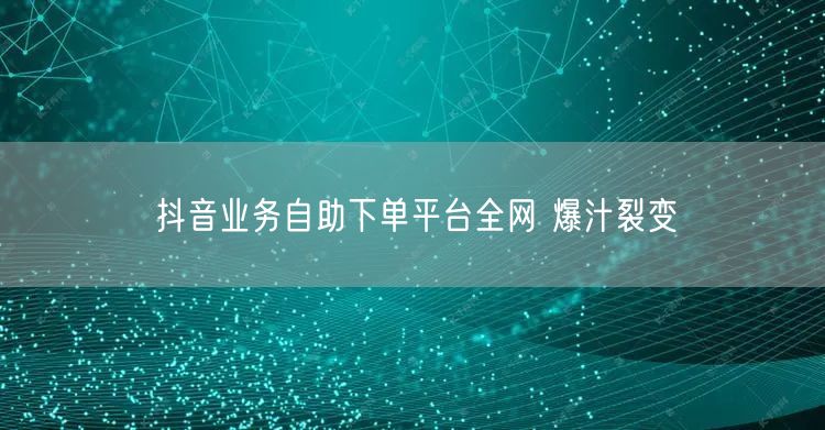 抖音业务自助下单平台全网 爆汁裂变