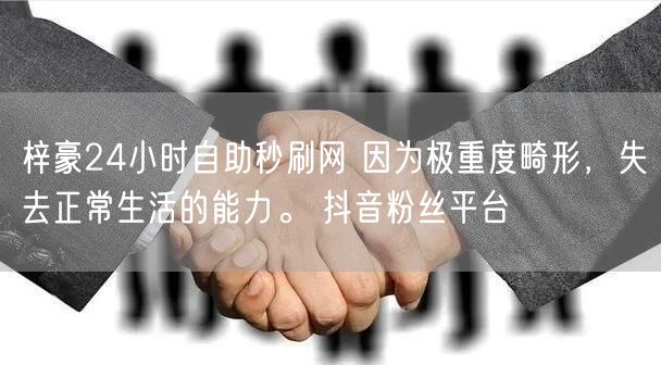 梓豪24小时自助秒刷网 因为极重度畸形，失去正常生活的能力。 抖音粉丝平台