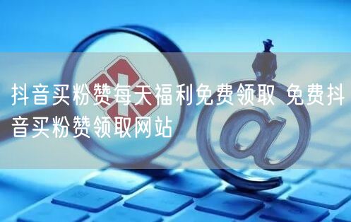 抖音买粉赞每天福利免费领取 免费抖音买粉赞领取网站