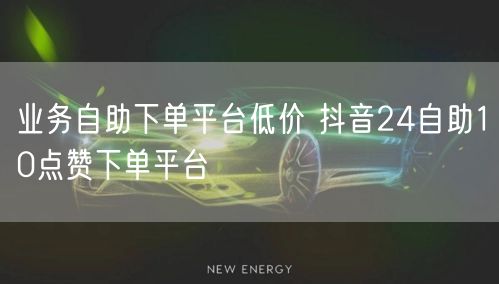 业务自助下单平台低价 抖音24自助10点赞下单平台