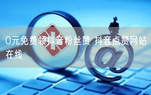 0元免费领抖音粉丝赞 抖音点赞网站在线
