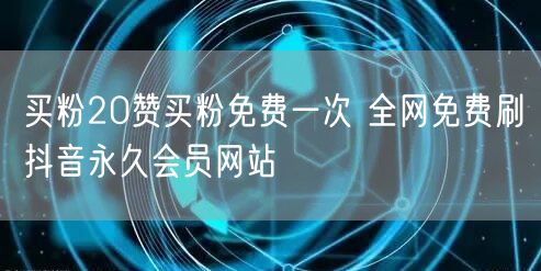买粉20赞买粉免费一次 全网免费刷抖音永久会员网站