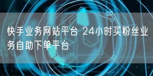 快手业务网站平台 24小时买粉丝业务自助下单平台