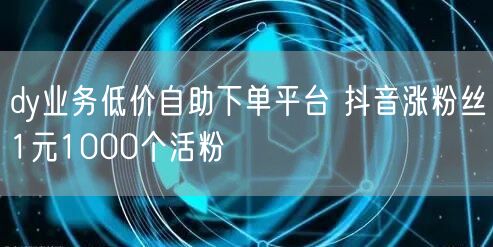 dy业务低价自助下单平台 抖音涨粉丝1元1000个活粉