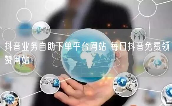 抖音业务自助下单平台网站 每日抖音免费领赞网站